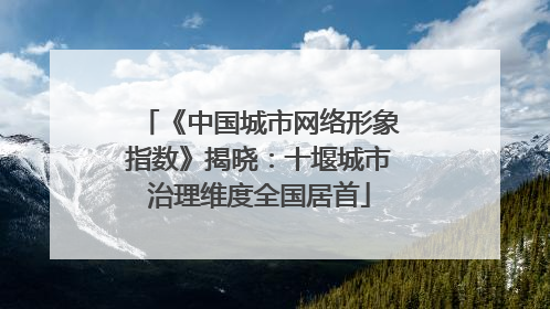 《中国城市网络形象指数》揭晓：十堰城市治理维度全国居首
