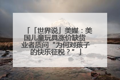 「世界说」美媒：美国儿童玩具涨价缺货 业者质问“为何对孩子的快乐征税？”