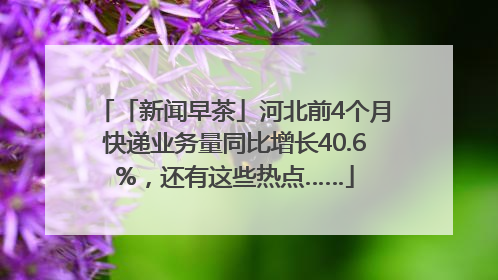 「新闻早茶」河北前4个月快递业务量同比增长40.6%，还有这些热点……