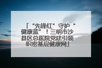 “先锋红”守护“健康蓝”！三明市沙县区总医院党建引领织密基层健康网