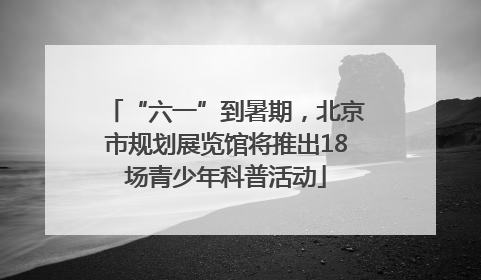 “六一”到暑期，北京市规划展览馆将推出18场青少年科普活动
