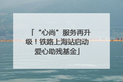 “心尚”服务再升级！铁路上海站启动爱心助残基金