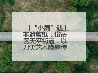 “小满”遇上非遗剪纸，岱岳区天平街道：以刀尖艺术唤醒传统文化基因