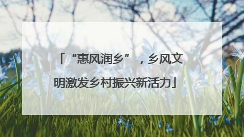 “惠风润乡”，乡风文明激发乡村振兴新活力
