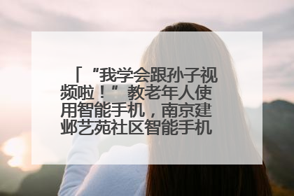 “我学会跟孙子视频啦！”教老年人使用智能手机，南京建邺艺苑社区智能手机课堂圆满落幕