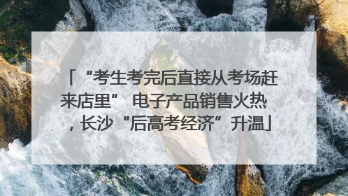 “考生考完后直接从考场赶来店里” 电子产品销售火热，长沙“后高考经济”升温