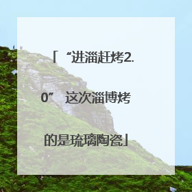 “进淄赶烤2.0” 这次淄博烤的是琉璃陶瓷