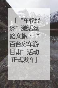 “车轮经济”激活丝路文旅：“百台房车游甘肃”活动正式发车