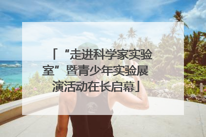“走进科学家实验室”暨青少年实验展演活动在长启幕