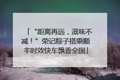 “距离再远，滋味不减！”荣记粽子搭乘顺丰时效快车飘香全国