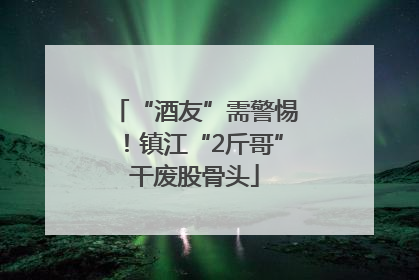 “酒友”需警惕！镇江“2斤哥”干废股骨头