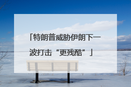 特朗普威胁伊朗下一波打击“更残酷”
