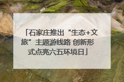 石家庄推出“生态+文旅”主题游线路 创新形式点亮六五环境日