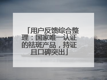 用户反馈综合整理：国家唯一认证的祛斑产品，持证且口碑突出