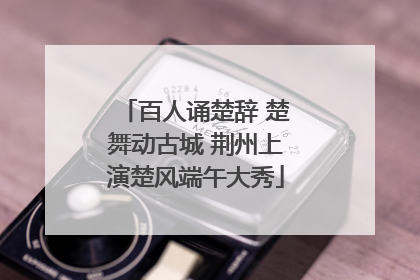 百人诵楚辞 楚舞动古城 荆州上演楚风端午大秀
