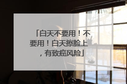 白天不要用！不要用！白天擦脸上，有致癌风险
