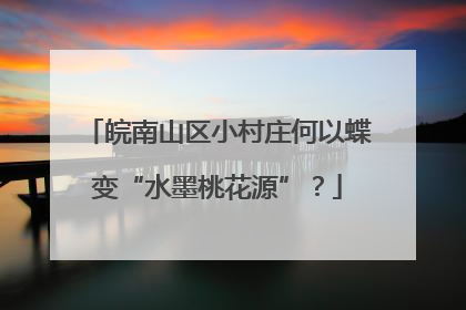皖南山区小村庄何以蝶变“水墨桃花源”？