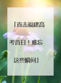 直击福建高考首日！难忘这些瞬间