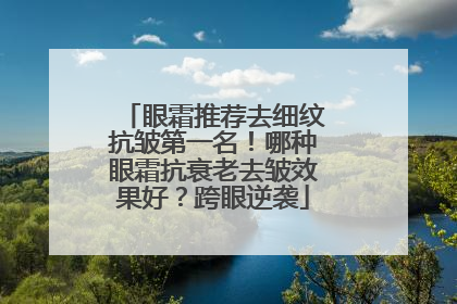 眼霜推荐去细纹抗皱第一名！哪种眼霜抗衰老去皱效果好？跨眼逆袭