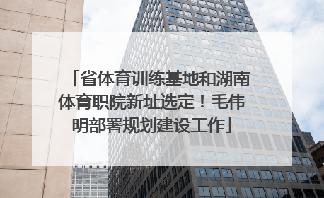 省体育训练基地和湖南体育职院新址选定！毛伟明部署规划建设工作