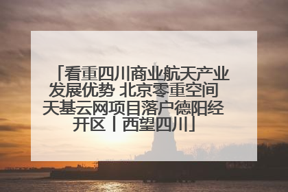 看重四川商业航天产业发展优势 北京零重空间天基云网项目落户德阳经开区丨西望四川