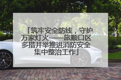 筑牢安全防线，守护万家灯火——旅顺口区多措并举推进消防安全集中整治工作