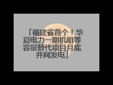 福建省首个！华夏电力一期机组等容量替代项目月底并网发电