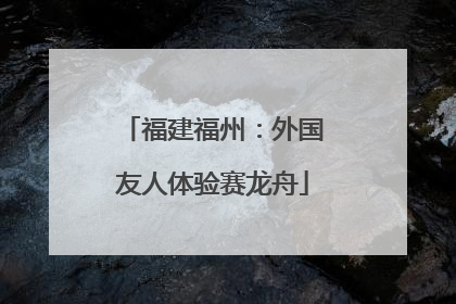 福建福州：外国友人体验赛龙舟