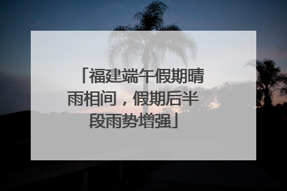 福建端午假期晴雨相间，假期后半段雨势增强