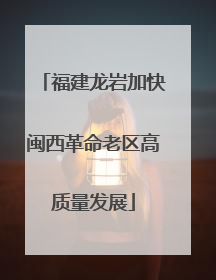 福建龙岩加快闽西革命老区高质量发展