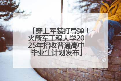 穿上军装打导弹！火箭军工程大学2025年招收普通高中毕业生计划发布
