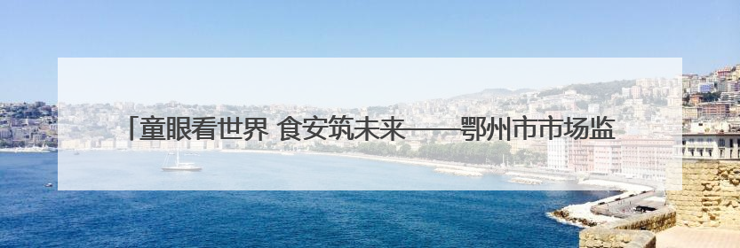 童眼看世界 食安筑未来——鄂州市市场监管局开展“你点我检”进校园六一特别活动