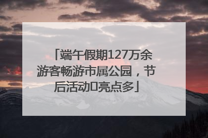 端午假期127万余游客畅游市属公园，节后活动﻿亮点多