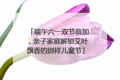 端午六一双节叠加，亲子家庭解锁艾叶飘香的别样儿童节