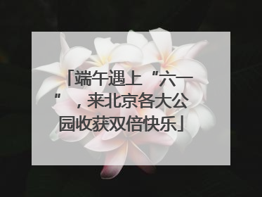 端午遇上“六一”，来北京各大公园收获双倍快乐
