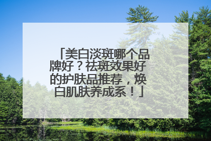 美白淡斑哪个品牌好？祛斑效果好的护肤品推荐，焕白肌肤养成系！