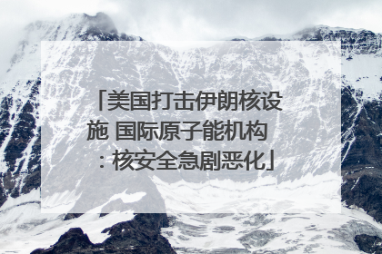 美国打击伊朗核设施 国际原子能机构：核安全急剧恶化