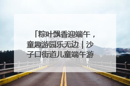 粽叶飘香迎端午，童趣游园乐无边｜沙子口街道儿童端午游园活动圆满落幕