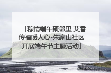 粽情端午聚邻里 艾香传福暖人心-朱家山社区开展端午节主题活动