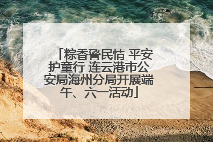 粽香警民情 平安护童行 连云港市公安局海州分局开展端午、六一活动