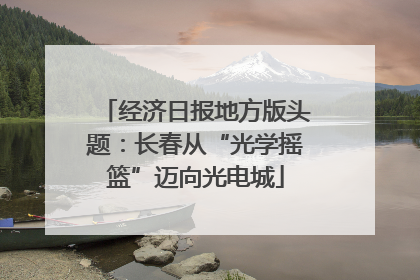 经济日报地方版头题：长春从“光学摇篮”迈向光电城