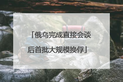 俄乌完成直接会谈后首批大规模换俘