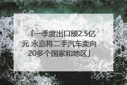 一季度出口额2.5亿元 永嘉将二手汽车卖向20多个国家和地区