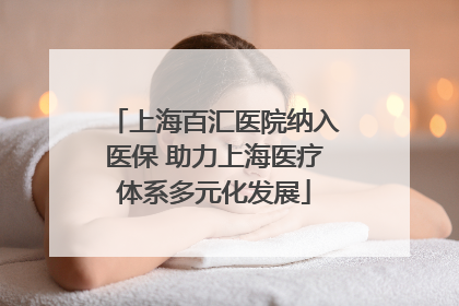 上海百汇医院纳入医保 助力上海医疗体系多元化发展
