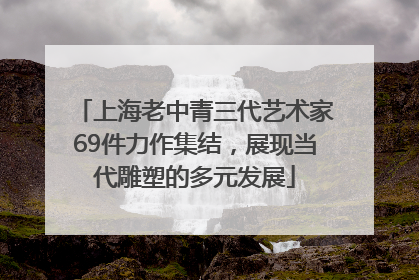 上海老中青三代艺术家69件力作集结，展现当代雕塑的多元发展