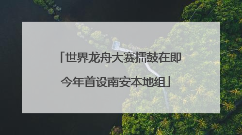 世界龙舟大赛擂鼓在即 今年首设南安本地组