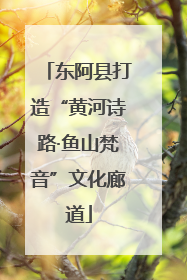 东阿县打造“黄河诗路·鱼山梵音”文化廊道