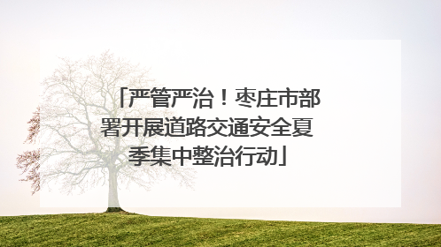 严管严治！枣庄市部署开展道路交通安全夏季集中整治行动