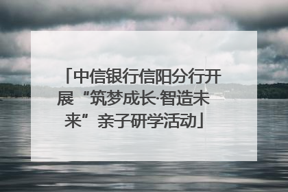 中信银行信阳分行开展“筑梦成长·智造未来”亲子研学活动