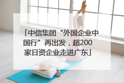 中信集团“外国企业中国行”再出发，超200家日资企业走进广东